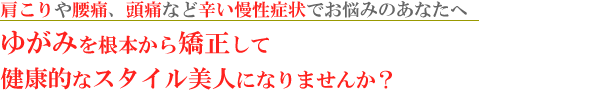 肩こりや腰痛、頭痛など辛い慢性症状でお悩みのあなたへゆがみを根本から矯正して健康的なスタイル美人になりませんか？