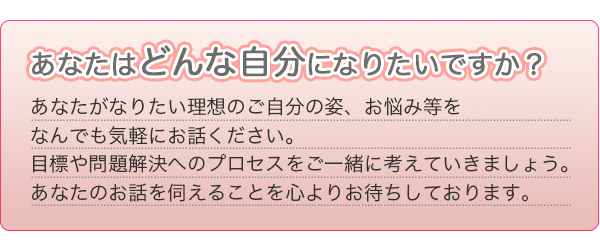 あなたがなりたい理想のご自分の姿、お悩み等をなんでも気軽にお話しください。