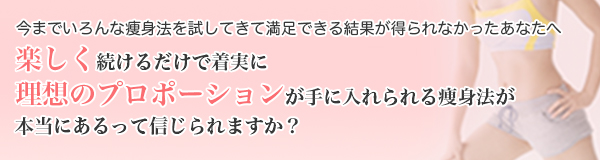 今までいろんなダイエット法を試してきて満足できる結果が得られなかったあなたへ,楽しく続けるだけで着実に健康的にやせて、理想のプロポーションが手に入れられるダイエット方法が本当にあるって信じられますか?