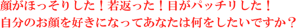 顔がほっそりした！若返った！目がパッチリした！自分のお顔を好きになってあなたは何をしたいですか？ 