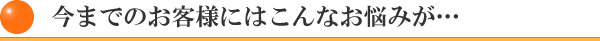 今までのお客様にはこんなお悩みが