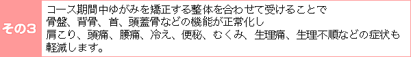 その3:ダイエット期間中ゆがみを矯正する整体を合わせて受けることで、骨盤、背骨、首、頭蓋骨などの機能が正常化し、肩こり、頭痛、腰痛、冷え、便秘、むくみ、生理痛、生理痛、生理不順などの症状も軽減します