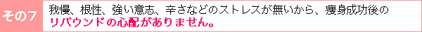 その7:我慢、根性、強い意志、辛さなどのストレスが無いから、ダイエット成功後のリバウンドの心配がありません