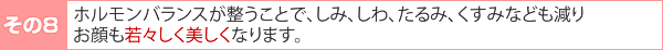 その8:ホルモンバランスが整うことで、しみ、しわ、たるみ、くすみなども減りお顔も若々しく美しくなります