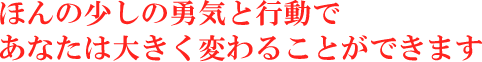 ほんの少しの勇気と行動であなたは大きく変わることができます